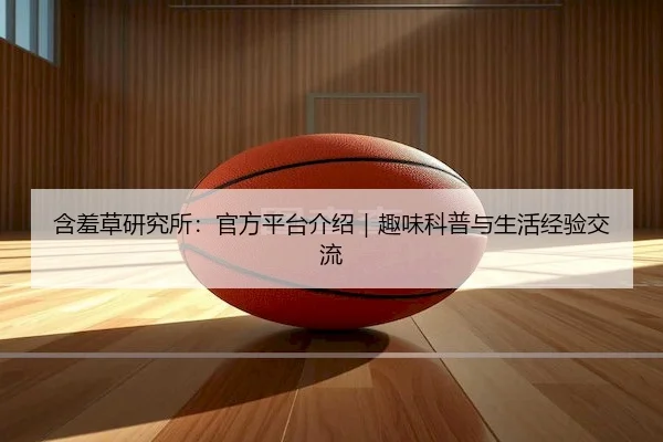 含羞草研究所：官方平台介绍｜趣味科普与生活经验交流